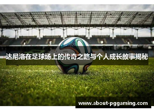 达尼洛在足球场上的传奇之路与个人成长故事揭秘 达尼洛在足球场上的传奇之路与个人成长故事揭秘